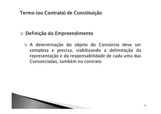 Definição do Empreendimento

 A determinação do objeto do Consórcio deve ser
 completa e precisa, viabilizando a delimitação da
 representação e da responsabilidade de cada uma das
 Consorciadas, também no contrato




                                                       16
 