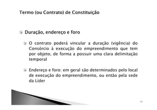 Duração, endereço e foro

 O contrato poderá vincular a duração (vigência) do
 Consórcio à execução do empreendimento que tem
 por objeto, de forma a possuir uma clara delimitação
 temporal

 Endereço e foro: em geral são determinados pelo local
 de execução do empreendimento, ou então pela sede
 da Líder



                                                         17
 