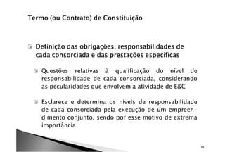 Definição das obrigações, responsabilidades de
cada consorciada e das prestações específicas

 Questões relativas à qualificação do nível de
 responsabilidade de cada consorciada, considerando
 as pecularidades que envolvem a atividade de E&C

 Esclarece e determina os níveis de responsabilidade
 de cada consorciada pela execução de um empreen-
 dimento conjunto, sendo por esse motivo de extrema
 importância


                                                       18
 