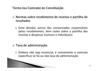 Normas sobre recebimento de receitas e partilha de
resultados

 Evita dúvidas acerca das consorciadas responsáveis
 pelos recebimentos, bem como sobre a partilha das
 receitas e despesas (comuns e individuais)



Taxa de administração

 Embora não seja essencial, é conveniente o contrato
 especificar se há ou não taxa de administração


                                                       19
 