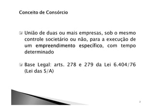 União de duas ou mais empresas, sob o mesmo
controle societário ou não, para a execução de
um empreendimento específico com tempo
                       específico,
determinado

Base Legal: arts. 278 e 279 da Lei 6.404/76
(Lei das S/A)




                                                 2
 