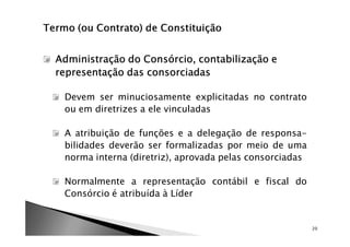 Administração do Consórcio, contabilização e
representação das consorciadas

 Devem ser minuciosamente explicitadas no contrato
 ou em diretrizes a ele vinculadas

 A atribuição de funções e a delegação de responsa-
 bilidades deverão ser formalizadas por meio de uma
 norma interna (diretriz), aprovada pelas consorciadas

 Normalmente a representação contábil e fiscal do
 Consórcio é atribuída à Líder


                                                         20
 