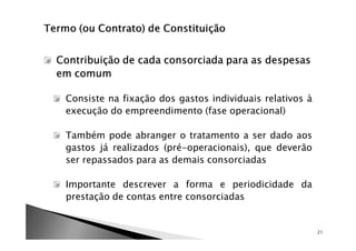 Contribuição de cada consorciada para as despesas
em comum

 Consiste na fixação dos gastos individuais relativos à
 execução do empreendimento (fase operacional)

 Também pode abranger o tratamento a ser dado aos
 gastos já realizados (pré-operacionais), que deverão
 ser repassados para as demais consorciadas

 Importante descrever a forma e periodicidade da
 prestação de contas entre consorciadas


                                                          21
 