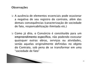 A ausência de elementos essenciais pode ocasionar
a negativa de seu registro do contrato, além das
demais consequências (caracterização de sociedade
de fato, responsabilização ilimitada etc.)

Como já dito, o Consórcio é constituído para um
empreendimento específico não podendo executar
                  específico,
quaisquer outras obras, serviços ou atividades,
senão aquelas originalmente definidas no objeto
do Contrato, sob pena de se transformar em uma
“sociedade de fato”


                                                    24
 