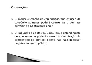 Qualquer alteração da composição/constituição do
consórcio somente poderá ocorrer se o contrato
permitir e a Contratante anuir

O Tribunal de Contas da União tem o entendimento
de que somente poderá ocorrer a modificação da
composição do consórcio caso não haja qualquer
prejuízo ao erário público




                                                   25
 