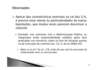 Apesar das características previstas na Lei das S/A,
é preciso estar atento às particularidades de outras
legislações, que muitas vezes parecem desvirtuar o
conceito

 Exemplo: nos contratos com a Administração Pública, os
 integrantes terão responsabilidade solidária pelos atos
 praticados em consórcio, tanto na fase de licitação quanto
 na de execução do contrato (art. 33, V, da Lei 8666/93)

   Opõe-se ao §1º do art. 278, onde diz que não há presunção de
   solidariedade entre as consorciadas




                                                                  26
 
