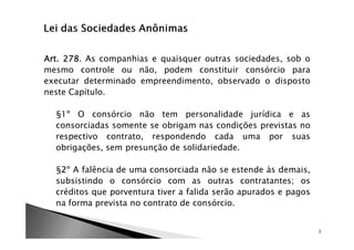 Art. 278.
Art. 278 As companhias e quaisquer outras sociedades, sob o
mesmo controle ou não, podem constituir consórcio para
executar determinado empreendimento, observado o disposto
neste Capítulo.

  §1º O consórcio não tem personalidade jurídica e as
  consorciadas somente se obrigam nas condições previstas no
  respectivo contrato, respondendo cada uma por suas
  obrigações, sem presunção de solidariedade.

  §2º A falência de uma consorciada não se estende às demais,
   2
  subsistindo o consórcio com as outras contratantes; os
  créditos que porventura tiver a falida serão apurados e pagos
  na forma prevista no contrato de consórcio.


                                                                  3
 