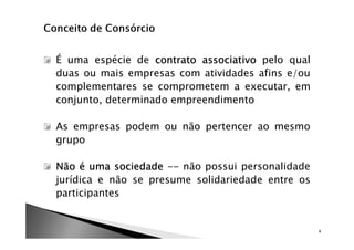 É uma espécie de contrato associativo pelo qual
duas ou mais empresas com atividades afins e/ou
complementares se comprometem a executar, em
conjunto, determinado empreendimento

As empresas podem ou não pertencer ao mesmo
grupo

Não é uma sociedade -- não possui personalidade
jurídica e não se presume solidariedade entre os
participantes


                                                   4
 