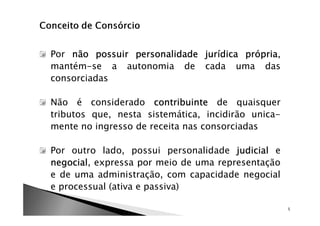 Por não possuir personalidade jurídica própria
                                       própria,
mantém-se a autonomia de cada uma das
consorciadas

Não é considerado contribuinte de quaisquer
tributos que, nesta sistemática, incidirão unica-
mente no ingresso de receita nas consorciadas

Por outro lado, possui personalidade judicial e
negocial,
negocial expressa por meio de uma representação
e de uma administração, com capacidade negocial
e processual (ativa e passiva)

                                                    5
 