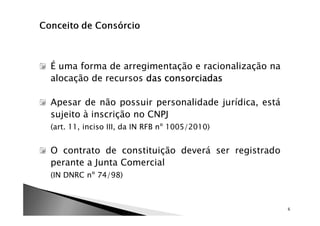É uma forma de arregimentação e racionalização na
alocação de recursos das consorciadas

Apesar de não possuir personalidade jurídica, está
sujeito à inscrição no CNPJ
(art. 11, inciso III, da IN RFB nº 1005/2010)


O contrato de constituição deverá ser registrado
perante a Junta Comercial
(IN DNRC nº 74/98)



                                                     6
 