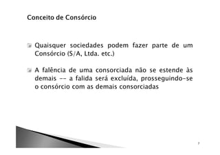 Quaisquer sociedades podem fazer parte de um
Consórcio (S/A, Ltda. etc.)

A falência de uma consorciada não se estende às
demais -- a falida será excluída, prosseguindo-se
o consórcio com as demais consorciadas




                                                    7
 