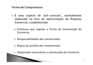 É uma espécie de “pré-contrato”, normalmente
elaborado na fase de apresentação da Proposta
Comercial, estabelecendo:

 Premissas que regerão o Termo de Constituição do
 Consórcio

 Responsabilidades das consorciadas

 Regras de partilha dos recebimentos

 Disposições necessárias à constituição do Consórcio


                                                       9
 