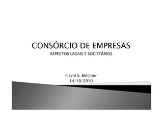 CONSÓRCIO DE EMPRESAS
   ASPECTOS LEGAIS E SOCIETÁRIOS




          Flávio S. Belchior
            14/10/2010
 