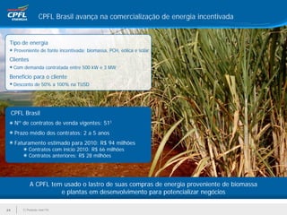 CPFL Brasil avança na comercialização de energia incentivada


 Tipo de energia
      Proveniente de fonte incentivada: biomassa, PCH, eólica e solar
 Clientes
      Com demanda contratada entre 500 kW e 3 MW
 Benefício para o cliente
      Desconto de 50% a 100% na TUSD




     CPFL Brasil
      Nº de contratos de venda vigentes: 511
      Prazo médio dos contratos: 2 a 5 anos
      Faturamento estimado para 2010: R$ 94 milhões
             Contratos com início 2010: R$ 66 milhões
             Contratos anteriores: R$ 28 milhões




              A CPFL tem usado o lastro de suas compras de energia proveniente de biomassa
                        e plantas em desenvolvimento para potencializar negócios

24        1) Posição mar/10
 