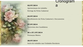 Cronogram
a02/07/2014
Apresentaçao do trabalho
Entrega da Ficha Cadastral
03/07/2014
Recolhimento da Ficha Cadastral e Documentos
07/07/2014
Entrevista dos Candidatos
26 e 27//07/2014
Formaçao Básica
28/07/2014
Início do trabalho nas Unidades Escolares
 