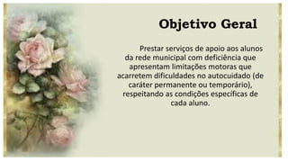 Objetivo Geral
Prestar serviços de apoio aos alunos
da rede municipal com deficiência que
apresentam limitações motoras que
acarretem dificuldades no autocuidado (de
caráter permanente ou temporário),
respeitando as condições específicas de
cada aluno.
 