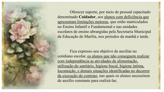 Oferecer suporte, por meio de pessoal capacitado
denominado Cuidador, aos alunos com deficiência que
apresentam limitações motoras, que estão matriculados
no Ensino Infantil e Fundamental e nas unidades
escolares de ensino abrangidas pela Secretaria Municipal
da Educação de Marília, nos períodos da manhã e tarde.
Fica expresso seu objetivo de auxiliar no
cotidiano escolar, os alunos que não conseguem realizar
com independência as atividades de alimentação,
utilização do sanitário, higiene bucal, higiene íntima,
locomoção, e demais situações identificadas no decorrer
da execução do contrato, nas quais os alunos necessitem
de auxílio constante para realizá-las.
 