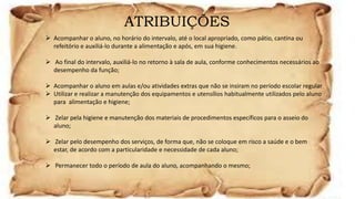 ATRIBUIÇÕES
 Acompanhar o aluno, no horário do intervalo, até o local apropriado, como pátio, cantina ou
refeitório e auxiliá-lo durante a alimentação e após, em sua higiene.
 Ao final do intervalo, auxiliá-lo no retorno à sala de aula, conforme conhecimentos necessários ao
desempenho da função;
 Acompanhar o aluno em aulas e/ou atividades extras que não se insiram no período escolar regular
 Utilizar e realizar a manutenção dos equipamentos e utensílios habitualmente utilizados pelo aluno
para alimentação e higiene;
 Zelar pela higiene e manutenção dos materiais de procedimentos específicos para o asseio do
aluno;
 Zelar pelo desempenho dos serviços, de forma que, não se coloque em risco a saúde e o bem
estar, de acordo com a particularidade e necessidade de cada aluno;
 Permanecer todo o período de aula do aluno, acompanhando o mesmo;
 