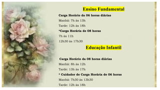 Ensino Fundamental
Carga Horário da 06 horas diárias
Manhã: 7h às 13h
Tarde: 12h às 18h
*Carga Horária de 08 horas
7h às 11h
12h30 às 17h30
Educação Infantil
Carga Horário da 08 horas diárias
Manhã: 8h às 12h
Tarde: 13h às 17h
* Cuidador de Carga Horária de 06 horas
Manhã: 7h30 às 13h30
Tarde: 12h às 18h
 