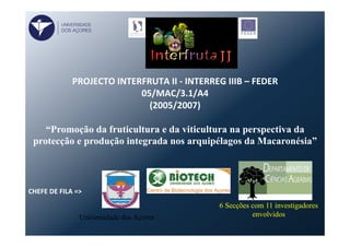  	
  	
  
PROJECTO	
  INTERFRUTA	
  II	
  -­‐	
  INTERREG	
  IIIB	
  –	
  FEDER	
  
05/MAC/3.1/A4	
  	
  
(2005/2007)	
  
	
  
“Promoção da fruticultura e da viticultura na perspectiva da
protecção e produção integrada nos arquipélagos da Macaronésia”
	
  
CHEFE	
  DE	
  FILA	
  =>	
  	
  
Universidade dos Açores
6 Secções com 11 investigadores
envolvidos
UNIVERSIDADE
DOS AÇORES
 