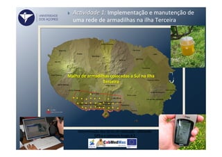 Determinação	
  dos	
  locais	
  de	
  colocação	
  	
  uFlizando	
  
GPS	
  e	
  o	
  soVware	
  Arcgis	
  9.2	
  
}  Ac#vidade	
  1:	
  Implementação	
  e	
  manutenção	
  de	
  
uma	
  rede	
  de	
  armadilhas	
  na	
  ilha	
  Terceira	
  
Malha	
  de	
  armadilhas	
  colocadas	
  a	
  Sul	
  na	
  Ilha	
  
Terceira	
  
UNIVERSIDADE
DOS AÇORES
 