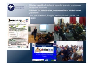 •  ObjeVvo	
  especíﬁco	
  3:	
  Ações	
  de	
  extensão	
  junto	
  dos	
  produtores	
  e	
  
difusão	
  dos	
  resultados	
  
•  A)vidade	
  10:	
  Realização	
  de	
  jornadas	
  temá)cas	
  para	
  técnicos	
  e	
  
produtores	
  
–  Nas	
  Ilhas	
  St.ª	
  Maria,	
  S.Miguel,	
  Terceira,	
  Graciosa,	
  Pico	
  e	
  Faial	
  
(2013);	
  	
  
UNIVERSIDADE
DOS AÇORES
 