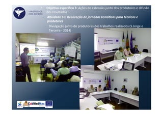 •  ObjeVvo	
  especíﬁco	
  3:	
  Ações	
  de	
  extensão	
  junto	
  dos	
  produtores	
  e	
  difusão	
  
dos	
  resultados	
  
•  A)vidade	
  10:	
  Realização	
  de	
  jornadas	
  temá)cas	
  para	
  técnicos	
  e	
  
produtores	
  
–  Divulgação	
  junto	
  do	
  produtores	
  dos	
  trabalhos	
  realizados	
  (S.Jorge	
  e	
  
Terceira	
  -­‐	
  2014)	
  
UNIVERSIDADE
DOS AÇORES
 