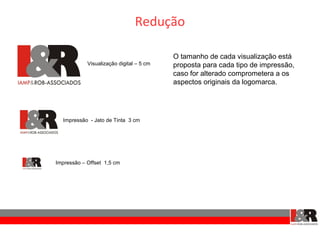 Redução

                                          O tamanho de cada visualização está
            Visualização digital – 5 cm   proposta para cada tipo de impressão,
                                          caso for alterado comprometera a os
                                          aspectos originais da logomarca.




  Impressão - Jato de Tinta 3 cm




Impressão – Offset 1,5 cm
 