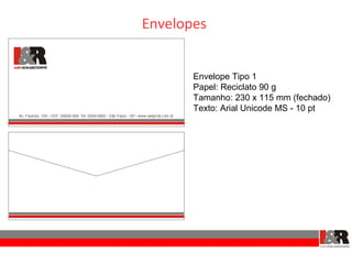 Envelopes


       Envelope Tipo 1
       Papel: Reciclato 90 g
       Tamanho: 230 x 115 mm (fechado)
       Texto: Arial Unicode MS - 10 pt
 