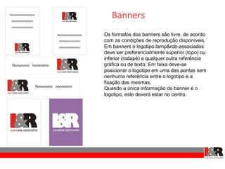 Banners
Os formatos dos banners são livre, de acordo
com as condições de reprodução disponíveis.
Em banners o logotipo Iamp&rob-associados
deve ser preferencialmente superior (topo) ou
inferior (rodapé) a qualquer outra referência
gráfica ou de texto. Em faixa deve-se
posicionar o logotipo em uma das pontas sem
nenhuma referência entre o logotipo e a
fixação das mesmas.
Quando a única informação do banner é o
logotipo, este deverá estar no centro.
 