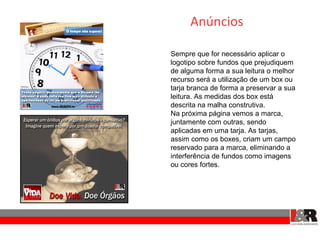 Anúncios

Sempre que for necessário aplicar o
logotipo sobre fundos que prejudiquem
de alguma forma a sua leitura o melhor
recurso será a utilização de um box ou
tarja branca de forma a preservar a sua
leitura. As medidas dos box está
descrita na malha construtiva.
Na próxima página vemos a marca,
juntamente com outras, sendo
aplicadas em uma tarja. As tarjas,
assim como os boxes, criam um campo
reservado para a marca, eliminando a
interferência de fundos como imagens
ou cores fortes.
 