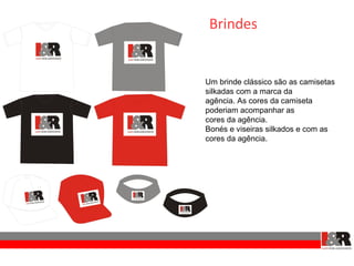 Brindes


Um brinde clássico são as camisetas
silkadas com a marca da
agência. As cores da camiseta
poderiam acompanhar as
cores da agência.
Bonés e viseiras silkados e com as
cores da agência.
 