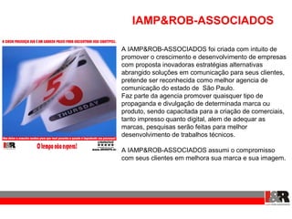 IAMP&ROB-ASSOCIADOS

A IAMP&ROB-ASSOCIADOS foi criada com intuito de
promover o crescimento e desenvolvimento de empresas
com proposta inovadoras estratégias alternativas
abrangido soluções em comunicação para seus clientes,
pretende ser reconhecida como melhor agencia de
comunicação do estado de São Paulo.
Faz parte da agencia promover quaisquer tipo de
propaganda e divulgação de determinada marca ou
produto, sendo capacitada para a criação de comerciais,
tanto impresso quanto digital, alem de adequar as
marcas, pesquisas serão feitas para melhor
desenvolvimento de trabalhos técnicos.

A IAMP&ROB-ASSOCIADOS assumi o compromisso
com seus clientes em melhora sua marca e sua imagem.
 
