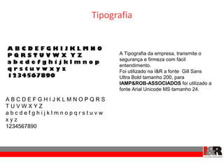 Tipografia


ABCDEFGHIJKLMNO
PQRSTUVWX YZ              A Tipografia da empresa, transmite o
                          segurança e firmeza com fácil
abcdefghijklmnop
                          entendimento.
qrstuvwxyz                Foi utilizado na I&R a fonte Gill Sans
1234567890                Ultra Bold tamanho 200, para
                          IAMP&ROB-ASSOCIADOS foi utilizado a
                          fonte Arial Unicode MS tamanho 24.

ABCDEFGHIJKLMNOPQRS
TUVWXYZ
abcdefghijklmnopqrstuvw
xyz
1234567890
 