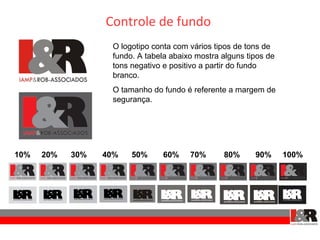 Controle de fundo
                   O logotipo conta com vários tipos de tons de
                   fundo. A tabela abaixo mostra alguns tipos de
                   tons negativo e positivo a partir do fundo
                   branco.
                   O tamanho do fundo é referente a margem de
                   segurança.




10%   20%   30%   40%   50%      60%    70%      80%      90%      100%
 