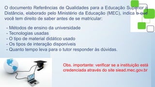 O documento Referências de Qualidades para a Educação Superior a
Distância, elaborado pelo Ministério da Educação (MEC), indica o que
você tem direito de saber antes de se matricular:
- Métodos de ensino da universidade
- Tecnologias usadas
- O tipo de material didático usado
- Os tipos de interação disponíveis
- Quanto tempo leva para o tutor responder às dúvidas.
Obs. importante: verificar se a instituição está
credenciada através do site siead.mec.gov.br
 