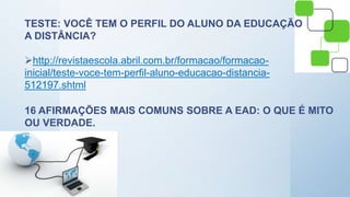 TESTE: VOCÊ TEM O PERFIL DO ALUNO DA EDUCAÇÃO
A DISTÂNCIA?
http://revistaescola.abril.com.br/formacao/formacao-
inicial/teste-voce-tem-perfil-aluno-educacao-distancia-
512197.shtml
16 AFIRMAÇÕES MAIS COMUNS SOBRE A EAD: O QUE É MITO
OU VERDADE.
 