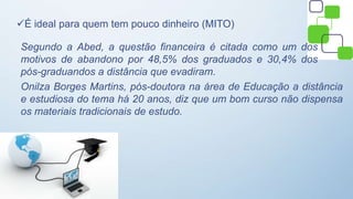 É ideal para quem tem pouco dinheiro (MITO)
Segundo a Abed, a questão financeira é citada como um dos
motivos de abandono por 48,5% dos graduados e 30,4% dos
pós-graduandos a distância que evadiram.
Onilza Borges Martins, pós-doutora na área de Educação a distância
e estudiosa do tema há 20 anos, diz que um bom curso não dispensa
os materiais tradicionais de estudo.
 