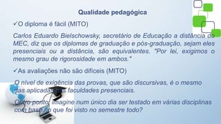 Qualidade pedagógica
O diploma é fácil (MITO)
Carlos Eduardo Bielschowsky, secretário de Educação a distância do
MEC, diz que os diplomas de graduação e pós-graduação, sejam eles
presenciais ou a distância, são equivalentes. "Por lei, exigimos o
mesmo grau de rigorosidade em ambos."
As avaliações não são difíceis (MITO)
O nível de exigência das provas, que são discursivas, é o mesmo
das aplicadas nas faculdades presenciais.
Outro ponto: imagine num único dia ser testado em várias disciplinas
com base no que foi visto no semestre todo?
 