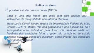 Rotina do aluno
É possível estudar quando quiser (MITO)
Essa é uma das frases que mais têm sido usadas por
instituições de má qualidade para atrair a clientela.
Maria Lucia Cavalli Neder, reitora da Universidade Federal do Mato
Grosso (UFMT), afirma: "Na boa graduação e pós a distância, há o
acompanhamento individual pelo tutor. Ele sempre pede um
feedback das atividades feitas e quem não estuda ou só estuda
quando quer não consegue disfarçar: simplesmente não consegue
acompanhar a turma".
 