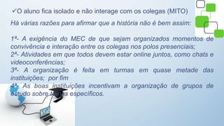 O aluno fica isolado e não interage com os colegas (MITO)
Há várias razões para afirmar que a história não é bem assim:
1ª- A exigência do MEC de que sejam organizados momentos de
convivência e interação entre os colegas nos polos presenciais;
2ª- Atividades em que todos devem estar online juntos, como chats e
videoconferências;
3ª- A organização é feita em turmas em quase metade das
instituições; por fim
4ª- As boas instituições incentivam a organização de grupos de
estudo sobre temas específicos.
 