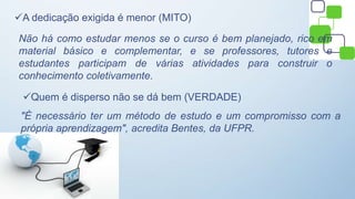 A dedicação exigida é menor (MITO)
Não há como estudar menos se o curso é bem planejado, rico em
material básico e complementar, e se professores, tutores e
estudantes participam de várias atividades para construir o
conhecimento coletivamente.
Quem é disperso não se dá bem (VERDADE)
"É necessário ter um método de estudo e um compromisso com a
própria aprendizagem", acredita Bentes, da UFPR.
 
