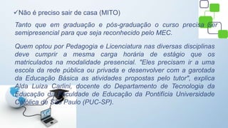 Não é preciso sair de casa (MITO)
Tanto que em graduação e pós-graduação o curso precisa ser
semipresencial para que seja reconhecido pelo MEC.
Quem optou por Pedagogia e Licenciatura nas diversas disciplinas
deve cumprir a mesma carga horária de estágio que os
matriculados na modalidade presencial. "Eles precisam ir a uma
escola da rede pública ou privada e desenvolver com a garotada
da Educação Básica as atividades propostas pelo tutor", explica
Alda Luiza Carlini, docente do Departamento de Tecnologia da
Educação da Faculdade de Educação da Pontifícia Universidade
Católica de São Paulo (PUC-SP).
 