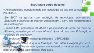 Estrutura e corpo docente
As instituições investem mais em tecnologia do que em conteúdo
(VERDADE)
Em 2007, os gastos com aquisição de tecnologia, laboratórios,
softwares e serviços de internet consumiram 71,8% dos investimentos
das instituições.
Fredric Litto, presidente da Abed e pesquisador do tema há mais de
40 anos, ressalta que só essa infraestrutura não faz uma Educação a
distância de qualidade.
Os professores são menos qualificados (VERDADE)
O grande problema é que a formação dos tutores exigida por lei é
muito baixa. Eles devem apenas ser formados na área em que vão
fazer a tutoria há, pelo menos, dois anos.
 