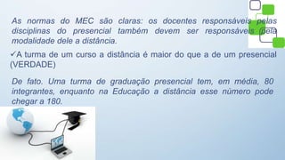 As normas do MEC são claras: os docentes responsáveis pelas
disciplinas do presencial também devem ser responsáveis pela
modalidade dele a distância.
A turma de um curso a distância é maior do que a de um presencial
(VERDADE)
De fato. Uma turma de graduação presencial tem, em média, 80
integrantes, enquanto na Educação a distância esse número pode
chegar a 180.
 