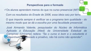 Perspectivas para o formado
Os alunos aprendem menos do que no curso presencial (MITO)
Com os resultados do Enade de 2006, essa ideia caiu por terra.
O que importa sempre é verificar se o programa tem qualidade - do
mesmo modo que se dá a escolha por uma faculdade presencial.
José Armando Valente, pesquisador do Núcleo de Informática
Aplicada à Educação (Nied) da Universidade Estadual de
Campinas (Unicamp) reitera: "Se o curso é bom e o estudante é
empenhado, organizado e proativo, não há como não aprender".
 