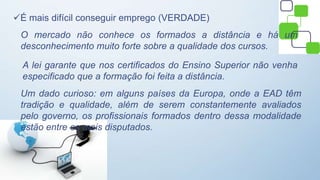 É mais difícil conseguir emprego (VERDADE)
O mercado não conhece os formados a distância e há um
desconhecimento muito forte sobre a qualidade dos cursos.
A lei garante que nos certificados do Ensino Superior não venha
especificado que a formação foi feita a distância.
Um dado curioso: em alguns países da Europa, onde a EAD têm
tradição e qualidade, além de serem constantemente avaliados
pelo governo, os profissionais formados dentro dessa modalidade
estão entre os mais disputados.
 