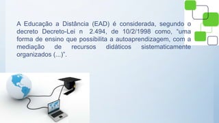A Educação a Distância (EAD) é considerada, segundo o
decreto Decreto-Lei n 2.494, de 10/2/1998 como, “uma
forma de ensino que possibilita a autoaprendizagem, com a
mediação de recursos didáticos sistematicamente
organizados (...)”.
 