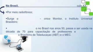 No Brasil, culo XX;
Por meio radiofônico;
Surge o - cnico Monitor, o Instituto Universal
Brasileiro;
 o no Brasil nos anos 50, passa a ser usada na
década de 70 para capacitação de professores e
o Brasileira de Teleducaçao (ABT) e o MEC.
 