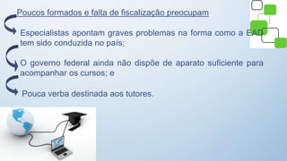 Poucos formados e falta de fiscalização preocupam
Especialistas apontam graves problemas na forma como a EAD
tem sido conduzida no país;
O governo federal ainda não dispõe de aparato suficiente para
acompanhar os cursos; e
Pouca verba destinada aos tutores.
 